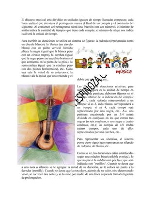 El discurso musical está dividido en unidades iguales de tiempo llamadas compases: cada
línea vertical que atraviesa el pentagrama marca el final de un compás y el comienzo del
siguiente. Al comienzo del pentagrama habrá una fracción con dos números; el número de
arriba indica la cantidad de tiempos que tiene cada compás; el número de abajo nos indica
cuál será la unidad de tiempo.
Para escribir las duraciones se utiliza un sistema de figuras: la redonda (representada como
un círculo blanco), la blanca (un círculo
blanco con un palito vertical llamado
plica), la negra (igual que la blanca pero
con un círculo negro), la corchea (igual
que la negra pero con un palito horizontal
que comienza en la punta de la plica), la
semicorchea (igual que la corchea pero
con dos palitos horizontales), etc.. Cada
una vale la mitad de su antecesora: la
blanca vale la mitad que una redonda y el
doble que una negra, etc..
Las figuras son duraciones relativas; para
saber qué figura es la unidad de tiempo en
determinada partitura, debemos fijarnos en el
número inferior de la indicación del compás:
si es 1, cada redonda corresponderá a un
tiempo; si es 2, cada blanca corresponderá a
un tiempo; si es 4, cada tiempo será
representado por una negra, etc.. Así, una
partitura encabezada por un 3/4 estará
dividida en compases en los que entren tres
negras (o seis corcheas, o una negra y cuatro
corcheas, etc.); un compás de 4/8 tendrá
cuatro tiempos, cada uno de ellos
representados por una corchea, etc..
Para representar los silencios, el sistema
posee otros signos que representan un silencio
de redonda, de blanca, etc..
Como se ve, las duraciones están establecidas
según una relación binaria (doble o mitad), lo
que no prevé la subdivisión por tres, que será
indicada con "tresillos". Cuando se desea que
a una nota o silencio se le agregue la mitad de su duración, se le coloca un punto a la
derecha (puntillo). Cuando se desea que la nota dure, además de su valor, otro determinado
valor, se escriben dos notas y se las une por medio de una línea arqueada llamada ligadura
de prolongación.

 