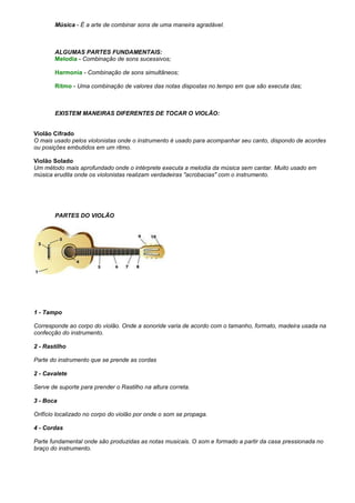 Música - É a arte de combinar sons de uma maneira agradável.

ALGUMAS PARTES FUNDAMENTAIS:
Melodia - Combinação de sons sucessivos;
Harmonia - Combinação de sons simultâneos;
Ritmo - Uma combinação de valores das notas dispostas no tempo em que são executa das;

EXISTEM MANEIRAS DIFERENTES DE TOCAR O VIOLÃO:
Violão Cifrado
O mais usado pelos violonistas onde o instrumento é usado para acompanhar seu canto, dispondo de acordes
ou posições embutidos em um ritmo.
Violão Solado
Um método mais aprofundado onde o intérprete executa a melodia da música sem cantar. Muito usado em
música erudita onde os violonistas realizam verdadeiras "acrobacias" com o instrumento.

PARTES DO VIOLÃO

1 - Tampo
Corresponde ao corpo do violão. Onde a sonoride varia de acordo com o tamanho, formato, madeira usada na
confecção do instrumento.
2 - Rastilho
Parte do instrumento que se prende as cordas
2 - Cavalete
Serve de suporte para prender o Rastilho na altura correta.
3 - Boca
Orifício localizado no corpo do violão por onde o som se propaga.
4 - Cordas
Parte fundamental onde são produzidas as notas musicais. O som e formado a partir da casa pressionada no
braço do instrumento.

 