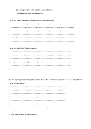 Este exemplo mostra notas tocadas uma a cada tempo.
Tente executar estes outros exemplos:

Trecho de "Take a brathaway" (Trilha sonora de Ases Indomáveis)
e:|-----------------|-----------|-----------|-----------|--------------|
B:|-----------------|-----------|-----------|-----------|--------------|
G:|-----------------|-----------|-----------|-----------|--------------|
D:|--------0--2--0--|-----0-----|-----------|-----------|--------0--2--|
A:|--0--2-----------|--0-----4--|--0--4--2--|-----2--4--|--0--2--------|
E:|-----------------|-----------|-----------|--2--------|--------------|

Trecho de "Jingle Bells" (Música Natalina)
e:|--------------|----------------|--------------------------------|
B:|--------------|----------------|----------3-3-3-33-5-3-------3--|
G:|-----4-2-0----|-------4-2-0----|----5-4-2--------------5-2-0----|
D:|---0-------0--|--00-0-------2--|--2-----------------------------|
A:|--------------|----------------|--------------------------------|
E:|--------------|----------------|--------------------------------|

Observe agora alguns exemplos onde teremos duas notas ou mais tocadas de uma só vez no mesmo tempo.
Trecho de "Asa Branca"
e:-------------0---0-----------|--------------0----0----------|
B:------0---2---------2--3---3-|------0---2------------3---2--|
G:--2--------------------------|--2---------------------------|
D:-----------------------0-----|------------------------------|
A:----------0------------------|----------0----------------0--|
E:-----------------------------|-------------------0----------|
|

|

| = Duas notas tacadas no mesmo tempo

|

|

|

 