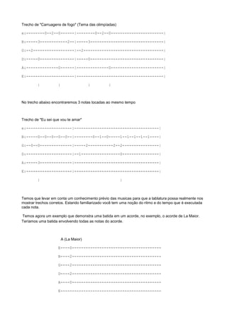 Trecho de "Carruagens de fogo" (Tema das olimpíadas)
e:--------0--2--0------|--------0--2--0-----------------------|
B:-----3------------2--|-----3--------------------------------|
G:--2------------------|--2-----------------------------------|
D:-----0---------------|-----0--------------------------------|
A:--------------0------|--------------0-----------------------|
E:---------------------|--------------------------------------|
|

|

|

|

No trecho abaixo encontraremos 3 notas tocadas ao mesmo tempo

Trecho de "Eu sei que vou te amar"
e:--------------------|-------------------------------------|
B:-----0--0--0--0--0--|--------0--1--0-----1--1--1--1--1----|
G:--0--0--------------|-----2-----------2--2----------------|
D:--------------------|--1-----------------0----------------|
A:-----3--------------|-------------------------------------|
E:--------------------|-------------------------------------|
|

|

Temos que levar em conta um conhecimento prévio das musicas para que a tablatura possa realmente nos
mostrar trechos corretos. Estando familiarizado você tem uma noção do ritmo e do tempo que é executada
cada nota.
Temos agora um exemplo que demonstra uma batida em um acorde, no exemplo, o acorde de La Maior.
Teríamos uma batida envolvendo todas as notas do acorde.

A (La Maior)
E----0--------------------------------------B----2--------------------------------------G----2--------------------------------------D----2--------------------------------------A----0--------------------------------------E--------------------------------------------

 