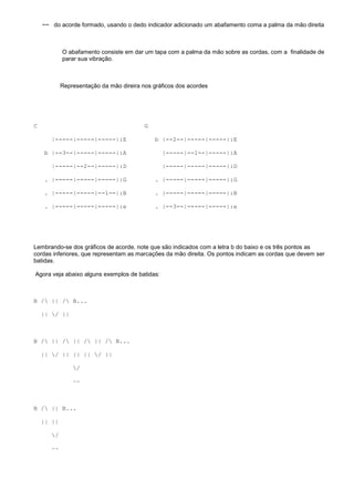 ~~ do acorde formado, usando o dedo indicador adicionado um abafamento coma a palma da mão direita

O abafamento consiste em dar um tapa com a palma da mão sobre as cordas, com a finalidade de
parar sua vibração.

Representação da mão direira nos gráficos dos acordes

C

G
|-----|-----|-----|:E

b |--2--|-----|-----|:E

b |--3--|-----|-----|:A

|-----|--1--|-----|:A

|-----|--2--|-----|:D

|-----|-----|-----|:D

. |-----|-----|-----|:G

. |-----|-----|-----|:G

. |-----|-----|--1--|:B

. |-----|-----|-----|:B

. |-----|-----|-----|:e

. |--3--|-----|-----|:e

Lembrando-se dos gráficos de acorde, note que são indicados com a letra b do baixo e os três pontos as
cordas inferiores, que representam as marcações da mão direita. Os pontos indicam as cordas que devem ser
batidas.
Agora veja abaixo alguns exemplos de batidas:

B / || / B...
|| / ||

B / || / || / || / B...
|| / || || || / ||
/
~~

B / || B...
|| ||
/
~~

 
