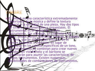  El timbre es una característica extremadamente
importante de la música y define la textura
general y la densidad de una pieza. Hay dos tipos
de timbre: instrumentales y orquestales. El
instrumental es el sonido de un solo
instrumento. Por ejemplo, un clarinete y un
oboe, ambos tienen diferentes timbres, o colores
de tono, que se diferencian entre sí. En el
timbre orquestal o conjunto, en lugar de
centrarse en los colores específicos de un tono,
los instrumentos se combinan para crear nuevos
sonidos. Un violonchelo y el barítono se
combinarán para asumir las características de
ambos instrumentos. Existen numerosas
posibilidades de combinaciones de instrumentos.
 