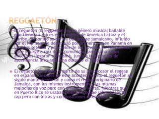  El reguetón (o reggaetón) es un género musical bailable
que tiene sus raíces en la música de América Latina y el
Caribe. Su sonido se deriva del reggae jamaicano, influido
por el hip hop. Se desarrolló por primera vez en Panamá en
los años setenta y principios de los noventa en Puerto Rico,
nace y surge a raíz de la comunidad jamaicana cuyos
ancestros llegaron a Panamá, junto a inmigrantes de
ascendencia afro-antillana durante el siglo XX.
 El reguetón se originó a partir de su predecesor el reggae
en español. Después de este acontecimiento el reguetón se
siguió manteniendo tal y como el reggae originario de
Jamaica, con los mismos instrumentos y las mismas
melodías de voz pero con diferentes letras. Mientras que
en Puerto Rico se usaban beats de reggae sobre bases de
rap pero con letras y composiciones diferentes.
 