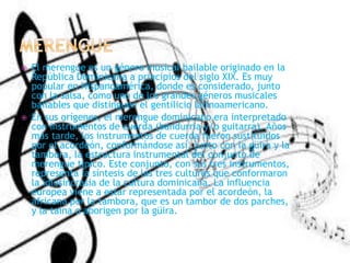  El merengue es un género musical bailable originado en la
República Dominicana a principios del siglo XIX. Es muy
popular en Hispanoamérica, donde es considerado, junto
con la salsa, como uno de los grandes géneros musicales
bailables que distinguen el gentilicio latinoamericano.
 En sus orígenes, el merengue dominicano era interpretado
con instrumentos de cuerda (bandurria y/o guitarra). Años
más tarde, los instrumentos de cuerda fueron sustituidos
por el acordeón, conformándose así, junto con la güira y la
tambora, la estructura instrumental del conjunto de
merengue típico. Este conjunto, con sus tres instrumentos,
representa la síntesis de las tres culturas que conformaron
la idiosincrasia de la cultura dominicana. La influencia
europea viene a estar representada por el acordeón, la
africana por la tambora, que es un tambor de dos parches,
y la taína o aborigen por la güira.
 
