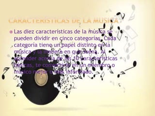  Las diez características de la música se
pueden dividir en cinco categorías. Cada
categoría tiene un papel distinto en la
música y la manera en que suena. Al
aprender acerca de las 10 características
básicas, te convertirás en un miembro o
músico mejor o más informado.
 