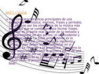 Hay tres características principales de una
melodía en la música; motivos, frases y períodos.
Los motivos son los elementos de la música más
pequeños que se combinan para formar frases.
La frase es la parte más grande de la melodía y
se descompone en dos partes: el antecedente y
el consecuente. La frase antecedente es lo
primero y la frase consecuente la siguiente.
Ambas frases deben sonar completas en sí
mismas. En relación a la gramática, considera la
frase antecedente como la primera parte de una
frase separada por un punto y coma. Los
períodos implican la combinación de dos o más
frases como la primera sección de "row your
boat".
 