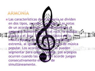  Las características de la armonía se dividen
en dos tipos, acordes y arpegios. Las notas
de un acorde suenan simultáneamente y
aparecen comúnmente en el rock, la música
clásica y el jazz. El período clásico de la
música apuntó por la claridad melódica
extrema, al igual que otras formas de música
popular. Los acordes también se pueden
segmentar para crear arpegios. Los arpegios
ocurren cuando las notas del acorde juegan
consecutivamente en lugar de
simultáneamente.
 