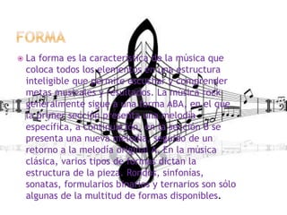  La forma es la característica de la música que
coloca todos los elementos en una estructura
inteligible que permite escuchar y comprender
metas musicales y resultados. La música rock
generalmente sigue a una forma ABA, en el que
la primer sección presenta una melodía
específica, a continuación, en la sección B se
presenta una nueva melodía, seguido de un
retorno a la melodía original A. En la música
clásica, varios tipos de formas dictan la
estructura de la pieza. Rondos, sinfonías,
sonatas, formularios binarios y ternarios son sólo
algunas de la multitud de formas disponibles.
 