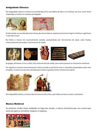 Antiguidade Clássica
Na antiguidade clássica a música era considerada como uma dádiva de Deus e os músicos, por isso, eram muito
respeitados e tinham um estatuto privilegiado.
A Gréciapode ser consideradacomooberço da músicaclássica.A palavra músicatemorigemna Grécia e significava
“a arte das musas”.
Na Grécia a música era essencialmente cantada, acompanhada por instrumentos de sopro, como flautas,
instrumentos de percussão e instrumentos de cordas.
Os gregos utilizavam a lira e a cítara, dois instrumentos de cordas, para recitar poemas ou interpretar cantilenas.
Em seguida os romanos desenvolveram a música criando os primeiros coros e utilizando composições vocais mais
arrojadas. A música era por eles utilizada para exaltar os grandes feitos militares do império.
Na antiguidade clássica, a música não era exclusiva das elites, pois todas as classes sociais a cultivavam.
Música Medieval
Os primeiros cristãos foram moldando, ao longo dos séculos, a música eclesiástica pois era a música que
servia de apoio às cerimónias litúrgicas e religiosas.
 