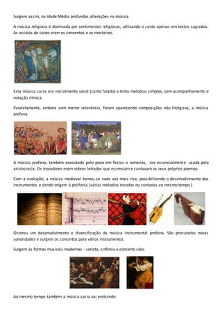 Surgem assim, na Idade Média profundas alterações na música.
A música religiosa é dominada por sentimentos religiosos, utilizando o canto apenas em textos sagrados.
As escolas de canto eram os conventos e os mosteiros.
Esta música sacra era inicialmente vocal (canto falado) e tinha melodias simples, sem acompanhamento e
notação rítmica.
Paralelamente, embora com menor relevância, foram aparecendo composições não litúrgicas, a música
profana.
A música profana, também executada pelo povo em festas e romarias, era essencialmente usada pela
aristocracia. Os trovadores eram nobres letrados que escreviam e cantavam os seus próprios poemas.
Com a evolução, a música medieval tornou-se cada vez mais rica, possibilitando o desenvolvimento dos
instrumentos e dando origem á polifonia (várias melodias tocadas ou cantadas ao mesmo tempo ).
Ocorreu um desenvolvimento e diversificação da música instrumental profana. São procuradas novas
sonoridades e surgem os concertos para vários instrumentos.
Surgem as formas musicais modernas - sonata, sinfonia e concerto solo.
Ao mesmo tempo também a música sacra vai evoluindo.
 