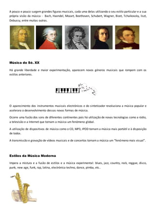 A pouco e pouco surgem grandes figuras musicais, cada uma delas utilizando o seu estilo particular e a sua
própria visão da música - Bach, Haendel, Mozart, Beethoven, Schubert, Wagner, Bizet, Tchaikovsky, liszt,
Debussy, entre muitas outras.
Música do Sé. XX
Há grande liberdade e maior experimentação, aparecem novos géneros musicais que rompem com os
estilos anteriores.
O aparecimento dos instrumentos musicais electrónicos e do sintetizador revoluciona a música popular e
acelerara o desenvolvimento dessas novas formas de música.
Ocorre uma fusão dos sons de diferentes continentes pois há utilização de novas tecnologias como a rádio,
a televisão e a Internet que tornam a música um fenómeno global.
A utilização de dispositivos de música como o CD, MP3, IPOD tornam a música mais portátil e à disposição
de todos.
A transmissão e gravação de vídeos musicais e de concertos tornam a música um “fenómeno mais visual”.
Estilos da Música Moderna
Impera a mistura e a fusão de estilos e a música experimental: blues, jazz, country, rock, reggae, disco,
punk, new age, funk, rap, latina, electrónica techno, dance, pimba, etc..
 