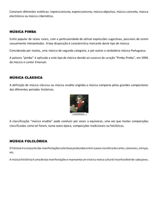Convivem diferentes estéticas: impressionismo, expressionismo, música objectiva, música concreta, música
electrónica ou música cibernética.
MÚSICA PIMBA
Estilo popular de raízes rurais, com a particularidade de utilizar expressões sugestivas, passíveis de serem
sexualmente interpretadas. A boa disposição é característica marcante deste tipo de música.
Considerada por muitos, uma música de segunda categoria, e por outros a verdadeira música Portuguesa.
A palavra “pimba” é aplicada a este tipo de música devido ao sucesso da canção "Pimba Pimba“, em 1994,
do músico e cantor Emanuel.
MÚSICA CLÁSSICA
A definição de música clássica ou música erudita engloba a música composta pelos grandes compositores
dos diferentes períodos históricos.
A classificação “música erudita” pode conduzir por vezes a equívocos, uma vez que muitas composições
classificadas como tal foram, numa outra época, composições tradicionais ou folclóricas.
MÚSICA FOLCLÓRICA
O folclore é oconjuntodas manifestaçõescolectivasproduzidasentre opovonaesferadasartes,costumes,crenças,
etc.
A músicafolclóricaé umadestasmanifestaçõese representaumsinal oumarca cultural inconfundívelde cada povo.
 