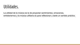 Utilidades.
La utilidad de la música es la de proyectar sentimientos, emociones,
entretenernos y la música utilitaria es para reflexionar y darle un sentido práctico.
 