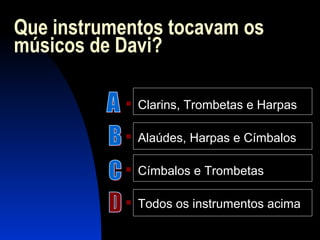 Que instrumentos tocavam os
músicos de Davi?
 Clarins, Trombetas e Harpas
 Alaúdes, Harpas e Címbalos
 Címbalos e Trombetas
 Todos os instrumentos acima
 