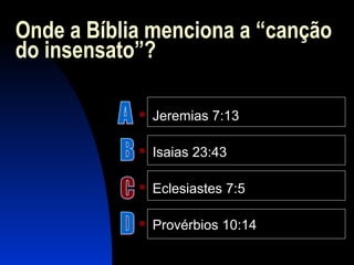 Onde a Bíblia menciona a “canção
do insensato”?
 Jeremias 7:13
 Isaias 23:43
 Eclesiastes 7:5
 Provérbios 10:14
 