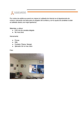 Por motivo de estética se pensó en mejorar el cableado de internet en el departamento de
música, colocando una base para el cargador de la antena y con la ayuda de canaletas ocultar
el cableado dando una mejor apariencia.
Materiales a utilizar:
● 8.50 mts de canaleta delgada
● No mas clavo
Herramienta:
● Pinzas
● Silla
● Cortador (Tijeras, Navaja)
● Aplicador de no mas clavo
Foto: