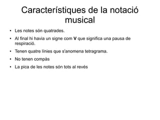 Característiques de la notació
musical
● Les notes són quatrades.
● Al final hi havia un signe com V que significa una pausa de
respiració.
● Tenen quatre línies que s'anomena tetragrama.
● No tenen compàs
● La pica de les notes són tots al revés
 