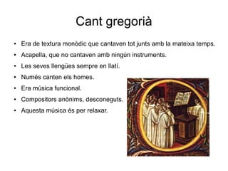 Cant gregorià
● Era de textura monòdic que cantaven tot junts amb la mateixa temps.
● Acapella, que no cantaven amb ningún instruments.
● Les seves llengües sempre en llatí.
● Numés canten els homes.
● Era música funcional.
● Compositors anònims, desconeguts.
● Aquesta música és per relaxar.
 