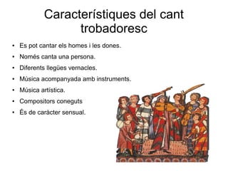 Característiques del cant
trobadoresc
● Es pot cantar els homes i les dones.
● Només canta una persona.
● Diferents llegües vernacles.
● Música acompanyada amb instruments.
● Música artística.
● Compositors coneguts
● És de caràcter sensual.
 