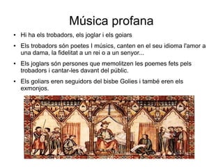 Música profana
● Hi ha els trobadors, els joglar i els goiars
● Els trobadors són poetes I músics, canten en el seu idioma l'amor a
una dama, la fidelitat a un rei o a un senyor...
● Els joglars són persones que memolitzen les poemes fets pels
trobadors i cantar-les davant del públic.
● Els goliars eren seguidors del bisbe Golies i també eren els
exmonjos.
 