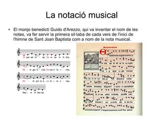 La notació musical
● El monjo benedictí Guido d'Arezzo, qui va inventar el nom de les
notes, va fer servir la primera sil·laba de cada vers de l'inici de
l'himne de Sant Joan Baptista com a nom de la nota musical.
 
