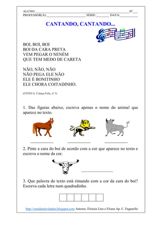ALUNO:__________________________________________________________Nº___
PROFESSOR(A):________________________ SÉRIE:________ DATA:___________
CANTANDO, CANTANDO...
BOI, BOI, BOI
BOI DA CARA PRETA
VEM PEGAR O NENÉM
QUE TEM MEDO DE CARETA
NÃO, NÃO, NÃO
NÃO PEGA ELE NÃO
ELE É BONITINHO
ELE CHORA COITADINHO.
(CDTECA. Criança Feliz, nº 3)
1. Das figuras abaixo, escreva apenas o nome do animal que
aparece no texto.
2. Pinte a cara do boi de acordo com a cor que aparece no texto e
escreva o nome da cor.
3. Que palavra do texto está rimando com a cor da cara do boi?
Escreva cada letra num quadradinho.
http://varaldeatividades.blogspot.com Autoras: Eleúzia Lins e Eliana Ap. C. Faganello
 