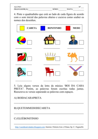 ALUNO:__________________________________________________________Nº___
PROFESSOR(A):________________________ SÉRIE:________ DATA:___________
4. Pinte o quadradinho que está ao lado de cada figura de acordo
com o som inicial das palavras abaixo e escreva como souber os
nomes dos desenhos.
5. Leia alguns versos da letra da música ‘BOI DA CARA
PRETA”. Porém, as palavras foram escritas todas juntas.
Reescreva os versos separando as palavras com espaços.
A) BOIDACARAPRETA
B) QUETEMMEDODECARETA
C) ELEÉBONITINHO
CARETA BONITINHO MEDO
http://varaldeatividades.blogspot.com Autoras: Eleúzia Lins e Eliana Ap. C. Faganello
 
