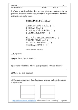 ALUNO:__________________________________________________________Nº___
PROFESSOR(A):________________________ SÉRIE:________ DATA:___________
1. Cante a música abaixo. Em seguida, pinte os espaços entre as
palavras e escreva dentro dos parênteses a quantidade de palavras
existentes em cada verso.
CAPELINHA DE MELÃO
CAPELINHA DE MELÃO ( )
É DE SÃO JOÃO ( )
É DE CRAVO É DE ROSA ( )
É DE MANJERICÃO ( )
SÃO JOÃO ESTÁ DORMINDO ( )
NÃO ME OUVE, NÃO ( )
ACORDAI, ACORDAI ( )
ACORDAI, JOÃO ( )
(CDTECA. Criança Feliz, nº 9)
2. Responda:
a) Qual é o nome da música?
_____________________________________________________
b) Escreva o nome da pessoa que aparece na letra da música?
_____________________________________________________
c) O que ele está fazendo?
_____________________________________________________
d) Escreva o nome das duas flores que aparece na letra da música
e desenhe-as.
http://varaldeatividades.blogspot.com Autoras: Eleúzia Lins e Eliana Ap. C. Faganello
 