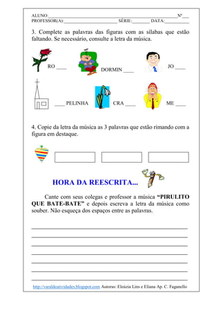 ALUNO:__________________________________________________________Nº___
PROFESSOR(A):________________________ SÉRIE:________ DATA:___________
3. Complete as palavras das figuras com as sílabas que estão
faltando. Se necessário, consulte a letra da música.
4. Copie da letra da música as 3 palavras que estão rimando com a
figura em destaque.
HORA DA REESCRITA...
Cante com seus colegas e professor a música “PIRULITO
QUE BATE-BATE” e depois escreva a letra da música como
souber. Não esqueça dos espaços entre as palavras.
__________________________________________
__________________________________________
__________________________________________
__________________________________________
__________________________________________
__________________________________________
__________________________________________
RO ____
DORMIN ____
JO ____
CRA ________ PELINHA ME ____
http://varaldeatividades.blogspot.com Autoras: Eleúzia Lins e Eliana Ap. C. Faganello
 