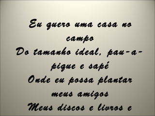 Eu quero uma casa no
campo
Do tamanho ideal, pau-a-
pique e sapé
Onde eu possa plantar
meus amigos
Meus discos e livros e
 