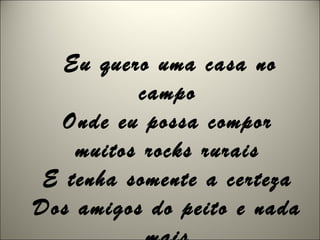 Eu quero uma casa no
campo
Onde eu possa compor
muitos rocks rurais
E tenha somente a certeza
Dos amigos do peito e nada
 