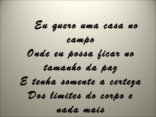 Eu quero uma casa no
campo
Onde eu possa ficar no
tamanho da paz
E tenha somente a certeza
Dos limites do corpo e
nada mais
 