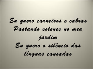 Eu quero carneiros e cabras
Pastando solenes no meu
jardim
Eu quero o silêncio das
línguas cansadas
 