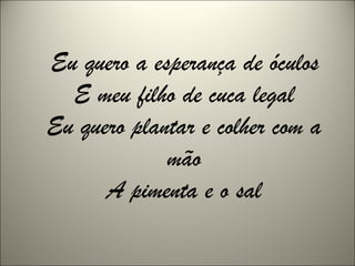 Eu quero a esperança de óculos
E meu filho de cuca legal
Eu quero plantar e colher com a
mão
A pimenta e o sal
 