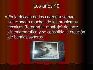 Los años 40 En la década de los cuarenta se han solucionado muchos de los problemas técnicos (fotografía, montaje) del arte cinematográfico y se consolida la creación de bandas sonoras.  