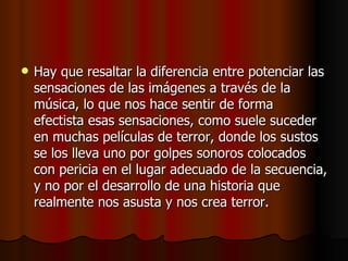 Hay que resaltar la diferencia entre potenciar las sensaciones de las imágenes a través de la música, lo que nos hace sentir de forma efectista esas sensaciones, como suele suceder en muchas películas de terror, donde los sustos se los lleva uno por golpes sonoros colocados con pericia en el lugar adecuado de la secuencia, y no por el desarrollo de una historia que realmente nos asusta y nos crea terror.  