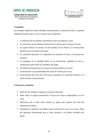 CONSEJERÍA DE EDUCACIÓN
Real Conservatorio Profesional
de Música de Almería
11
Contenidos.
Las unidades didácticas están ordenadas temporalmente, la mayoría de ellas se seguirán
trabajando durante todo el curso e incluso en los siguientes.
1. La afinación de los distintos instrumentos antes de empezar a tocar.
2. La colocación en las distintas formaciones de cámara para el ensayo en clase.
3. Los gestos básicos en cámara: los de entradas, los de finales. La comunicación
gestual con los miembros del grupo.
4. La conciencia del pulso y la importancia de mantener el tempo en la música de
conjunto.
5. La búsqueda de la igualdad básica en la articulación: igualdad de arcos y
respiraciones para todos los miembros del grupo.
6. El método de trabajo para los ensayos de cámara dentro de la clase.
7. Acercamiento a las generalidades del estilo de la obra que se toca.
8. Conocimiento del autor de la obra que se interpreta, su momento histórico y el
estilo musical al que pertenece.
Criterios de evaluación
Saber dar las entradas al grupo con un gesto adecuado.
Saber afinar el propio instrumento al inicio del ensayo comparándolo con los
otros.
Demostrar que se sabe cómo ensayar en grupo para mejorar una obra del
repertorio de cámara.
Interpretar en audición con público como mínimo dos veces en el curso, obras
del repertorio demostrando que se sabe escuchar a los demás miembros del
grupo.
 