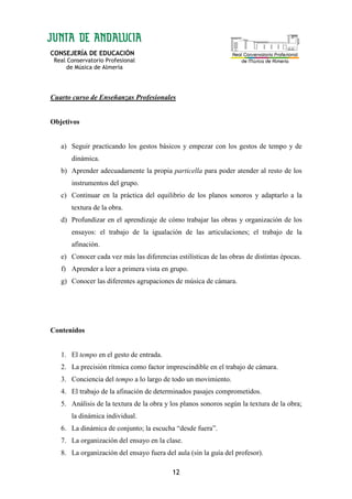 CONSEJERÍA DE EDUCACIÓN
Real Conservatorio Profesional
de Música de Almería
12
Cuarto curso de Enseñanzas Profesionales
Objetivos
a) Seguir practicando los gestos básicos y empezar con los gestos de tempo y de
dinámica.
b) Aprender adecuadamente la propia particella para poder atender al resto de los
instrumentos del grupo.
c) Continuar en la práctica del equilibrio de los planos sonoros y adaptarlo a la
textura de la obra.
d) Profundizar en el aprendizaje de cómo trabajar las obras y organización de los
ensayos: el trabajo de la igualación de las articulaciones; el trabajo de la
afinación.
e) Conocer cada vez más las diferencias estilísticas de las obras de distintas épocas.
f) Aprender a leer a primera vista en grupo.
g) Conocer las diferentes agrupaciones de música de cámara.
Contenidos
1. El tempo en el gesto de entrada.
2. La precisión rítmica como factor imprescindible en el trabajo de cámara.
3. Conciencia del tempo a lo largo de todo un movimiento.
4. El trabajo de la afinación de determinados pasajes comprometidos.
5. Análisis de la textura de la obra y los planos sonoros según la textura de la obra;
la dinámica individual.
6. La dinámica de conjunto; la escucha “desde fuera”.
7. La organización del ensayo en la clase.
8. La organización del ensayo fuera del aula (sin la guía del profesor).
 