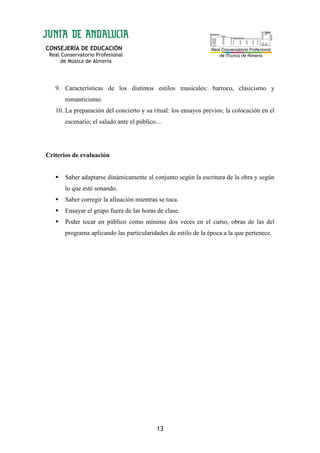 CONSEJERÍA DE EDUCACIÓN
Real Conservatorio Profesional
de Música de Almería
13
9. Características de los distintos estilos musicales: barroco, clasicismo y
romanticismo.
10. La preparación del concierto y su ritual: los ensayos previos; la colocación en el
escenario; el saludo ante el público…
Criterios de evaluación
Saber adaptarse dinámicamente al conjunto según la escritura de la obra y según
lo que esté sonando.
Saber corregir la afinación mientras se toca.
Ensayar el grupo fuera de las horas de clase.
Poder tocar en público como mínimo dos veces en el curso, obras de las del
programa aplicando las particularidades de estilo de la época a la que pertenece.
 