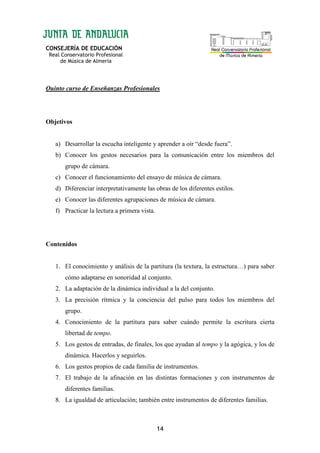 CONSEJERÍA DE EDUCACIÓN
Real Conservatorio Profesional
de Música de Almería
14
Quinto curso de Enseñanzas Profesionales
Objetivos
a) Desarrollar la escucha inteligente y aprender a oír “desde fuera”.
b) Conocer los gestos necesarios para la comunicación entre los miembros del
grupo de cámara.
c) Conocer el funcionamiento del ensayo de música de cámara.
d) Diferenciar interpretativamente las obras de los diferentes estilos.
e) Conocer las diferentes agrupaciones de música de cámara.
f) Practicar la lectura a primera vista.
Contenidos
1. El conocimiento y análisis de la partitura (la textura, la estructura…) para saber
cómo adaptarse en sonoridad al conjunto.
2. La adaptación de la dinámica individual a la del conjunto.
3. La precisión rítmica y la conciencia del pulso para todos los miembros del
grupo.
4. Conocimiento de la partitura para saber cuándo permite la escritura cierta
libertad de tempo.
5. Los gestos de entradas, de finales, los que ayudan al tempo y la agógica, y los de
dinámica. Hacerlos y seguirlos.
6. Los gestos propios de cada familia de instrumentos.
7. El trabajo de la afinación en las distintas formaciones y con instrumentos de
diferentes familias.
8. La igualdad de articulación; también entre instrumentos de diferentes familias.
 