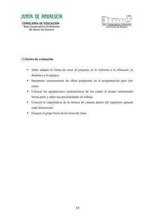 CONSEJERÍA DE EDUCACIÓN
Real Conservatorio Profesional
de Música de Almería
17
Criterios de evaluación
Saber adaptar la forma de tocar al conjunto en lo referente a la afinación, la
dinámica y la agógica.
Interpretar correctamente las obras propuestas en la programación para este
curso.
Conocer las agrupaciones características de las cuales el propio instrumento
forma parte y saber sus peculiaridades de trabajo.
Conocer la importancia de la música de cámara dentro del repertorio general
cada instrumento.
Ensayar el grupo fuera de las horas de clase.
 