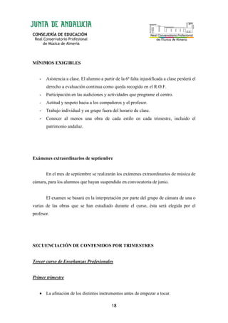 CONSEJERÍA DE EDUCACIÓN
Real Conservatorio Profesional
de Música de Almería
18
MÍNIMOS EXIGIBLES
- Asistencia a clase. El alumno a partir de la 6ª falta injustificada a clase perderá el
derecho a evaluación continua como queda recogido en el R.O.F.
- Participación en las audiciones y actividades que programe el centro.
- Actitud y respeto hacia a los compañeros y el profesor.
- Trabajo individual y en grupo fuera del horario de clase.
- Conocer al menos una obra de cada estilo en cada trimestre, incluido el
patrimonio andaluz.
Exámenes extraordinarios de septiembre
En el mes de septiembre se realizarán los exámenes extraordinarios de música de
cámara, para los alumnos que hayan suspendido en convocatoria de junio.
El examen se basará en la interpretación por parte del grupo de cámara de una o
varias de las obras que se han estudiado durante el curso, ésta será elegida por el
profesor.
SECUENCIACIÓN DE CONTENIDOS POR TRIMESTRES
Tercer curso de Enseñanzas Profesionales
Primer trimestre
• La afinación de los distintos instrumentos antes de empezar a tocar.
 