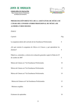 CONSEJERÍA DE EDUCACIÓN
Real Conservatorio Profesional
de Música de Almería
2
PROGRAMACIÓN DIDÁCTICA DE LA ASIGNATURA DE MÚSICA DE
CÁMARA DEL CONSERVATORIO PROFESIONAL DE MÚSICA DE
ALMERÍA CURSO 2010/2011
ÍNDICE
Capítulo Pág.
La asignatura dentro del currículo de las Enseñanzas Profesionales 4
¿En qué consiste la asignatura de Música de Cámara y qué aprenderán los
alumnos? 4
Objetivos, contenidos y criterios de evaluación generales según la Orden de 25
de octubre de 2007 5
Música de Cámara en 3º de Enseñanzas Profesionales 10
Música de Cámara en 4º de Enseñanzas Profesionales 12
Música de Cámara en 5º de Enseñanzas Profesionales 14
Música de Cámara en 6º de Enseñanzas Profesionales
Mínimos exigibles
15
18
Exámenes de septiembre 18
 