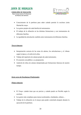 CONSEJERÍA DE EDUCACIÓN
Real Conservatorio Profesional
de Música de Almería
21
• Conocimiento de la partitura para saber cuándo permite la escritura cierta
libertad de tempo.
• Los gestos propios de cada familia de instrumentos.
• El trabajo de la afinación en las distintas formaciones y con instrumentos de
diferentes familias.
• La igualdad de articulación; también entre instrumentos de diferentes familias.
Tercer trimestre
• Interpretación correcta de las notas de adorno, las articulaciones y el vibrato
según la época y el estilo de la obra.
• Trabajo del repertorio de cámara propio de cada instrumento.
• El concierto con público y su preparación.
• Audición de obras de cámara interpretadas por formaciones famosas de nuestro
tiempo.
Sexto curso de Enseñanzas Profesionales
Primer trimestre
• El Tempo: cuándo tiene que ser preciso y cuándo puede ser flexible según la
escritura.
• Los gestos más complejos para marcar acelerandos, ritardandos, rubatos…
• Trabajo de la afinación en el ensayo para poder controlarla después durante la
ejecución de la partitura.
 