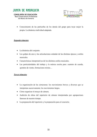 CONSEJERÍA DE EDUCACIÓN
Real Conservatorio Profesional
de Música de Almería
22
• Conocimiento de las particellas de los demás del grupo para tocar mejor la
propia. La dinámica individual adaptada.
Segundo trimestre
• La dinámica del conjunto.
• Los golpes de arco y las articulaciones estándar de las distintas épocas y estilos
musicales.
• Características interpretativas de los distintos estilos musicales.
• Las particularidades del trabajo y la música escrita para: cuarteto de cuerda,
quinteto de viento, formaciones mixtas…
Tercer trimestre
• La organización de las estructuras: los movimientos breves y diversos que se
interpretan sucesivamente; los movimientos largos.
• Cómo organizar el ensayo de cámara.
• Audición de obras del repertorio de cámara interpretadas por agrupaciones
famosas de nuestro tiempo.
• La preparación del repertorio y la preparación para el concierto.
 