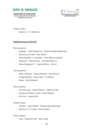 CONSEJERÍA DE EDUCACIÓN
Real Conservatorio Profesional
de Música de Almería
24
Guitarra y piano
- Sonatine – L. V. Beethoven
Prueba de acceso a 5º de E.P.
Dúo de guitarras.
- Fandango – Carlo Domeniconi – Guitarren-Studio Musikverlag
- Rumores de la Caleta – Iaac Albéniz
- Danza Española – E. Granados – Unión Musical Española
- Intermezzo – Manuel Ponce – Columbia Music Co.
- Danza Paraguaya nº 1 – Agustín Barrios – Zen-on
Trío de guitarras.
- Ballo y Saltarello – Simone Molinaro – Real Musical
- Csángó Sonatina – Ferenc Farka – G. Zanibon
- Rondo – Paul Hindemith
Flauta y guitarra.
- The little negro – Claude Debussy – Alphonse Leduc
- Sonata terza (flauta o violín)– Franco Margola
- Entr´Acte – Jacques Ibert
Guitarra y piano
- Sonatina – Anton Diabelli – Musikverlag Zimmermann
- Dúo Op. 37 – F. Carulli - Suvini Zerboni
Canto y guitarra.
- Nana – Manuel de Falla – Max Eschig
 
