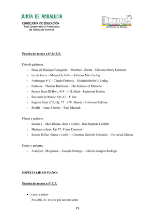 CONSEJERÍA DE EDUCACIÓN
Real Conservatorio Profesional
de Música de Almería
25
Prueba de acceso a 6º de E.P.
Dúo de guitarras.
- Duos de Musique Espagnole – Martínez –Zarate – Editions Henry Lemoine
- La vie breve – Manuel de Falla – Editions Max Eschig
- Arabesque nº 1 – Claude Debussy – Heiarichshofen´s Verlag
- Fantasía – Thomas Robinson – The Schoole of Musiche
- French Suite III Bwv. 814 – J. S. Bach – Universal Edition
- Souvenir de Russie, Op. 63 – F. Sor
- English Suite nº 2, Op. 77 – J.W. Duarte – Universal Edition
- Sevilla – Isaac Albéniz – Real Musical.
Flauta y guitarra.
- Sonate a – Moll (flauta, oboe o violín)– Jean Baptiste Locillet
- Musique a deux, Op 57– Franz Constant
- Sonate D-Dur (flauta o violín) – Christian Gottlieb Scheidler – Universal Edition
Canto y guitarra.
- Aranjuez , Ma pensse – Joaquín Rodrigo – Edición Joaquín Rodrigo
ESPECIALIDAD PIANO:
Prueba de acceso a 4º E.P.
• canto y piano
Paisiello, G: nel cor piú non mi sento
 