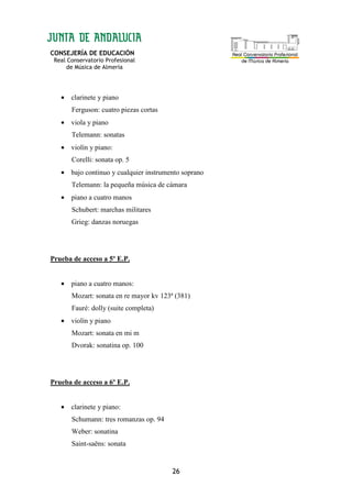 CONSEJERÍA DE EDUCACIÓN
Real Conservatorio Profesional
de Música de Almería
26
• clarinete y piano
Ferguson: cuatro piezas cortas
• viola y piano
Telemann: sonatas
• violín y piano:
Corelli: sonata op. 5
• bajo continuo y cualquier instrumento soprano
Telemann: la pequeña música de cámara
• piano a cuatro manos
Schubert: marchas militares
Grieg: danzas noruegas
Prueba de acceso a 5º E.P.
• piano a cuatro manos:
Mozart: sonata en re mayor kv 123ª (381)
Fauré: dolly (suite completa)
• violín y piano
Mozart: sonata en mi m
Dvorak: sonatina op. 100
Prueba de acceso a 6º E.P.
• clarinete y piano:
Schumann: tres romanzas op. 94
Weber: sonatina
Saint-saëns: sonata
 