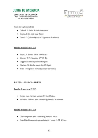 CONSEJERÍA DE EDUCACIÓN
Real Conservatorio Profesional
de Música de Almería
30
flauta del siglo XIX fl/p)
• Gobard, B: Suite de trois morceaux
• Duarte, J: Un petit jazz fl/guit
• Danzi, F: Quiteto Op. 68 nº2 (quinteto de viento)
Prueba de acceso a 6º E.P.
• Bach.J.S: Sonata BWV 1035 fl/b.c
• Mozart, W.A: Sonatina KV 15 fl/p
• Doppler: Fantasia pastoral húngara
• Giuliani, M: Grobe sonate Op.85 fl/guit
• Ibert: Trois pièces brèves (quinteto de viento)
ESPECIALIDAD CLARINETE
Prueba de acceso a 5º E.P.
• Sonata para clarinete y piano C. Saint-Saëns.
• Piezas de Fantasía para clarinete y piano R. Schumann.
Prueba de acceso a 6º E.P.
• Cinco bagatelas para clarinete y piano G. Finzi.
• Gran Dúo Concertante para clarinete y piano C. M. Weber.
 
