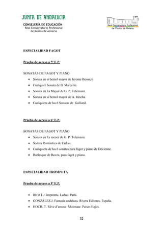 CONSEJERÍA DE EDUCACIÓN
Real Conservatorio Profesional
de Música de Almería
32
ESPECIALIDAD FAGOT
Prueba de acceso a 5º E.P.
SONATAS DE FAGOT Y PIANO
• Sonata en si bemol mayor de Jerome Besozzi.
• Cualquier Sonata de B. Marcello.
• Sonata en Fa Mayor de G. P. Telemann.
• Sonata en si bemol mayor de A. Reicha.
• Cualquiera de las 6 Sonatas de Galliard.
Prueba de acceso a 6º E.P.
SONATAS DE FAGOT Y PIANO
• Sonata en Fa menor de G. P. Telemann.
• Sonata Romántica de Farkas.
• Cualquiera de las 6 sonatas para fagot y piano de Devienne.
• Burlesque de Bozza, para fagot y piano.
ESPECIALIDAD TROMPETA
Prueba de acceso a 5º E.P.
• IBERT.J. improntu. Leduc. París.
• GONZÁLEZ.J. Fantasía andaluza. Rivera Editores. España.
• HOCH, T. Rêve d’amour. Molenaar. Países Bajos.
 